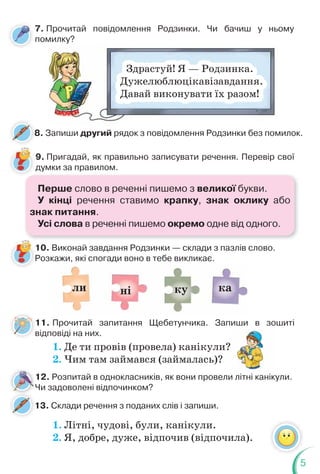 5
7. Прочитай повідомлення Родзинки. Чи бачиш у ньому
помилку?
Здрастуй! Я — Родзинка.
Дужелюблюцікавізавдання.
Давай виконувати їх разом!
8. Запиши другий рядок з повідомлення Родзинки без помилок.
8
13. Склади речення з поданих слів і запиши.
9. Пригадай, як правильно записувати речення. Перевір свої
думки за правилом.
10. Виконай завдання Родзинки — склади з пазлів слово.
Розкажи, які спогади воно в тебе викликає.
Р
ка
ні ку
ли
11. Прочитай запитання Щебетунчика. Запиши в зошиті
відповіді на них.
1. Де ти провів (провела) канікули?
2. Чим там займався (займалась)?
1. Літні, чудові, були, канікули.
2. Я, добре, дуже, відпочив (відпочила).
?
в
12. Розпитай в однокласників, як вони провели літні канікули.
Чи задоволені відпочинком?
Перше слово в реченні пишемо з великої букви.
У кінці речення ставимо крапку, знак оклику або
знак питання.
Усі слова в реченні пишемо окремо одне від одного.
 