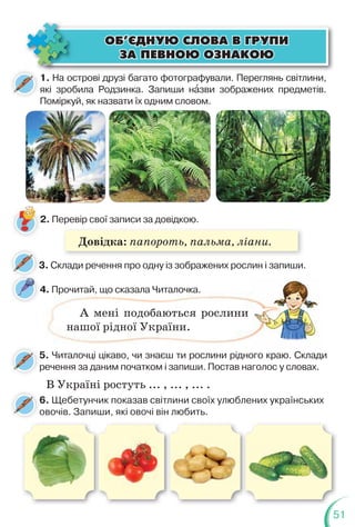 51
1. На острові друзі багато фотографували. Переглянь світлини,
які зробила Родзинка. Запиши нàзви зображених предметів.
Поміркуй, як назвати їх одним словом.
4. Прочитай, що сказала Читалочка.
2. Перевір свої записи за довідкою.
3. Cклади речення про одну із зображених рослин і запиши.
ÎÁ’ªÄÍÓÞ ÑËÎÂÀ Â ÃÐÓÏÈ
ÎÁ’ªÄÍÓÞ ÑËÎÂÀ Â ÃÐÓÏÈ
ÇÀ ÏÅÂÍÎÞ ÎÇÍÀÊÎÞ
ÇÀ ÏÅÂÍÎÞ ÎÇÍÀÊÎÞ
. Прочитай, що сказала Читалочка.
А мені подобаються рослини
нашої рідної України.
5. Читалочці цікаво, чи знаєш ти рослини рідного краю. Склади
речення за даним початком і запиши. Постав наголос у словах.
В Україні ростуть ... , ... , ... .
Довідка: папороть, пальма, ліани.
6. Щебетунчик показав світлини своїх улюблених українських
овочів. Запиши, які овочі він любить.
 