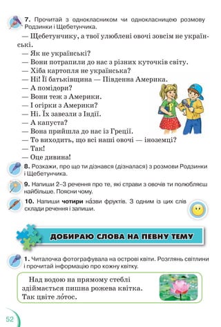 52
7. Прочитай з однокласником чи однокласницею розмову
Родзинки і Щебетунчика.
— Щебетунчику, а твої улюблені овочі зовсім не україн-
ські.
— Як не українські?
— Вони потрапили до нас з різних куточків світу.
— Хіба картопля не українська?
— Ні! Її батьківщина — Південна Америка.
— А помідори?
— Вони теж з Америки.
— І огірки з Америки?
— Ні. Їх завезли з Індії.
— А капуста?
— Вона прийшла до нас із Греції.
— То виходить, що всі наші овочі — іноземці?
— Так!
— Оце дивина!
рика.
ноземці?
?
8. Розкажи, про що ти дізнався (дізналася) з розмови Родзинки
і Щебетунчика.
9. Напиши 2–3 речення про те, які страви з овочів ти полюбляєш
найбільше. Поясни чому.
9
н
10. Напиши чотири нàзви фруктів. З одним із цих слів
склади речення і запиши.
1. Читалочка фотографувала на острові квіти. Розглянь світлини
і прочитай інформацію про кожну квітку.
Над водою на прямому стеблі
здіймається пишна рожева квітка.
Так цвіте лîтос.
ÄÎÁÈÐÀÞ ÑËÎÂÀ ÍÀ ÏÅÂÍÓ ÒÅÌÓ
ÄÎÁÈÐÀÞ ÑËÎÂÀ ÍÀ ÏÅÂÍÓ ÒÅÌÓ
 