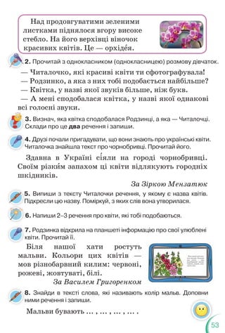 53
4. Друзі почали пригадувати, що вони знають про українські квіти.
Читалочка знайшла текст про чорнобривці. Прочитай його.
4
Ч
7. Родзинка відкрила на планшеті інформацію про свої улюблені
квіти. Прочитай її.
7
к
5. Випиши з тексту Читалочки речення, у якому є назва квітів.
Підкресли цю назву. Поміркуй, з яких слів вона утворилася.
5
П
8. Знайди в тексті слова, які називають колір мальв. Доповни
ними речення і запиши.
8
н
Здавна в Україні с³яли на городі чорнобривці.
Своїм різкèм запахом ці квіти відлякують городніх
шкідників.
За Зіркою Мензатюк
Біля нашої хати ростуть
мальви. Кольори цих квітів —
мов різнобарвний килим: червоні,
рожеві, жовтуваті, білі.
За Василем Григоренком
Біля нашої хати рос-
туть мальви. Кольори
цих квітів — мов
різнобарвний килим:
червоні, рожеві, жов-
туваті, білі.
Мальви бувають ... , ... , ... , ... .
Над продовгуватими зеленими
листками піднялося вгору високе
стебло. На його верхівці віночок
красивих квітів. Це — орхідåя.
2. Прочитай з однокласником (однокласницею) розмову дівчаток.
— Читалочко, які красиві квіти ти сфотографувала!
— Родзинко, а яка з них тобі подобається найбільше?
— Квітка, у назві якої звуків більше, ніж букв.
— А мені сподобалася квітка, у назві якої однакові
всі голосні звуки.
3. Визнач, яка квітка сподобалася Родзинці, а яка — Читалочці.
Склади про це два речення і запиши.
6. Напиши 2–3 речення про квіти, які тобі подобаються.
 
