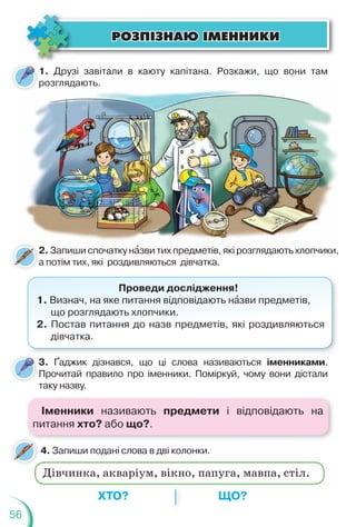 56
4. Запиши подані слова в дві колонки.
1. Друзі завітали в каюту капітана. Розкажи, що вони там
розглядають.
3. Ґаджик дізнався, що ці слова називаються іменниками.
Прочитай правило про іменники. Поміркуй, чому вони дістали
таку назву.
т
розглядають.
р
2. Запиши спочатку нàзви тих предметів, які розглядають хлопчики,
а потім тих, які роздивляються дівчатка.
2
а
Проведи дослідження!
1. Визнач, на яке питання відповідають нàзви предметів,
що розглядають хлопчики.
2. Постав питання до назв предметів, які роздивляються
дівчатка.
ÐÎÇÏ²ÇÍÀÞ ²ÌÅÍÍÈÊÈ
ÐÎÇÏ²ÇÍÀÞ ²ÌÅÍÍÈÊÈ
ХТО? ЩО?
Дівчинка, акваріум, вікно, папуга, мавпа, стіл.
Іменники називають предмети і відповідають на
питання хто? або що?.
 