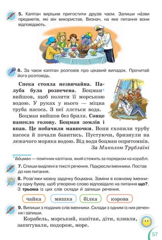 57
6. За чаєм капітан розповів про цікавий випадок. Прочитай
його розповідь.
6
й
Спека стояла незвичайна. Па-
луба була розпечена. Боцман*
вийшов, щоб полити її морською
водою. У руках у нього — міцна
труба насоса. З неї ллється вода.
Боцман вийшов без бриля. Сонце
напекло голову. Боцман зомлів і
впав. Це побачили мавпочки. Вони схопили трубу
насоса й почали бавитись. Пустуючи, бризнули на
лежачого моряка водою. Від води боцман опритомнів.
За Миколою Трублаїні
5. Капітан вирішив пригостити друзів чаєм. Запиши нàзви
предметів, які він використав. Визнач, на яке питання вони
відповідають.
,
ають.
8. Розв’яжи мовну задачку боцмана. Заміни в кожному іменни-
ку одну букву, щоб утворене слово відповідало на питання що?.
З трьома із цих слів склади й запиши речення.
чайка мишка білка корова
7. Спиши виділені в тексті речення. Підкресли іменники. Постав
до них питання.
9. Випиши з поданих слів іменники. Склади з одним із них речен-
ня і запиши.
*Бîцман — помічник капітана, який стежить за порядком на кораблі.
8
к
З
Корабель, морський, капітан, діти, пливли,
запитували, подорож, море.
 