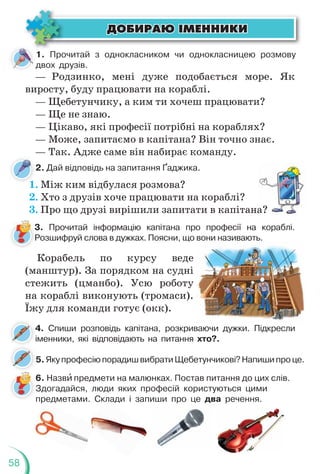 58
1. Прочитай з однокласником чи однокласницею розмову
двох друзів.
— Родзинко, мені дуже подобається море. Як
виросту, буду працювати на кораблі.
— Щебетунчику, а ким ти хочеш працювати?
— Ще не знаю.
— Цікаво, які професії потрібні на кораблях?
— Може, запитаємо в капітана? Він точно знає.
— Так. Адже саме він набирає команду.
2. Дай відповідь на запитання Ґаджика.
1. Між ким відбулася розмова?
2. Хто з друзів хоче працювати на кораблі?
3. Про що друзі вирішили запитати в капітана?
3. Прочитай інформацію капітана про професії на кораблі.
Розшифруй слова в дужках. Поясни, що вони називають.
6. Назвè предмети на малюнках. Постав питання до цих слів.
Здогадайся, люди яких професій користуються цими
предметами. Склади і запиши про це два речення.
Корабель по курсу веде
(манштур). За порядком на судні
стежить (цманбо). Усю роботу
на кораблі виконують (тромаси).
Їжу для команди готує (окк).
4. Спиши розповідь капітана, розкриваючи дужки. Підкресли
іменники, які відповідають на питання хто?.
5.ЯкупрофесіюпорадишвибратиЩебетунчикові?Напишипроце.
лад
р
ÄÎÁÈÐÀÞ ²ÌÅÍÍÈÊÈ
ÄÎÁÈÐÀÞ ²ÌÅÍÍÈÊÈ
а?
 