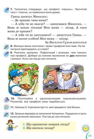 59
7. Читалочка стверджує, що професії «пахнуть». Прочитай
текст і поясни, чи правильно вона думає.
т
9. Розглянь малюнки. Пофантазуй і розкажи, чим пахнуть
такі професії. Добери за кожним малюнком по два іменники
і запиши. Усно постав до них питання.
8. Випиши імена хлопчиків і нàзви професій їхніх мам. На які
питання відповідають ці слова?
11. Напиши 2–3 речення про те, ким працюють твої батьки.
Гриць запитує Миколку:
— Де працює твоя мама?
— А хіба ти не знаєш? — здивувався Миколка. —
Вона ж пахне ліками! Моя мама — лікар. А твоя
мама де працює?
— А хіба ти не здогадався? — дивується Гриць. —
Вона ж пахне хлібом! Моя мама — пекар.
За Василем Сухомлинським
і запиши. Усно постав до н
10. Поспілкуйся з однокласниками (однокласницями).
Розпитай, яка професія кому подобається.
12. Запиши відповіді на запитання Читалочки. Підкресли в запи-
саних реченнях іменники. Постав до них питання.
с
1. Що призначає хворим лікар?
2. Що випікає пекар?
 