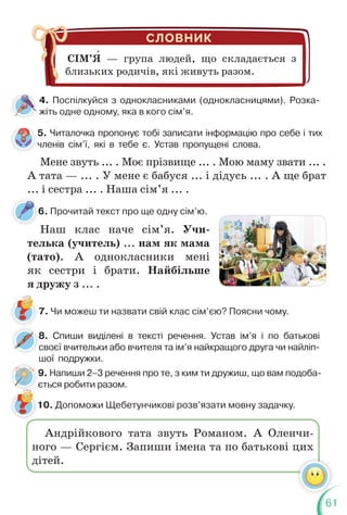 61
6. Прочитай текст про ще одну сім’ю.
6
5. Читалочка пропонує тобі записати інформацію про себе і тих
членів сім’ї, які в тебе є. Устав пропущені слова.
8. Спиши виділені в тексті речення. Устав ім’я і по батькові
своєї вчительки або вчителя та ім’я найкращого друга чи найліп-
шої подружки.
8
с
7. Чи можеш ти назвати свій клас сім’єю? Поясни чому.
10. Допоможи Щебетунчикові розв’язати мовну задачку.
4. Поспілкуйся з однокласниками (однокласницями). Розка-
жіть одне одному, яка в кого сім’я.
Мене звуть ... . Моє прізвище ... . Мою маму звати ... .
А тата — ... . У мене є бабуся ... і дідусь ... . А ще брат
... і сестра ... . Наша сім’я ... .
Наш клас наче сім’я. Учи-
телька (учитель) ... нам як мама
(тато). А однокласники мені
як сестри і брати. Найбільше
я дружу з ... .
Андрійкового тата звуть Романом. А Оленчи-
ного — Сергієм. Запиши імена та по батькові цих
дітей.
СІМ’Я — група людей, що складається з
близьких родичів, які живуть разом.
5
ч
9. Напиши 2–3 речення про те, з ким ти дружиш, що вам подоба-
ється робити разом.
є
 