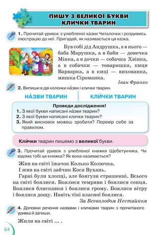64
1. Прочитай уривок з улюбленої казки Читалочки і роздивись
ілюстрацію до неї. Пригадай, як називається ця казка.
2. Випиши в дві колонки нàзви і клички тварин.
Був собі дід Андрушка, а в нього —
баба Марушка, а в баби — донечка
Мінка, а в дочки — собачка Хвінка,
а в собачки — товаришка, киця
Варварка, а в киці — вихованка,
мишка Сіроманка.
Іван Франко
НÀЗВИ ТВАРИН КЛÈЧКИ ТВАРИН
Проведи дослідження!
1. З якої букви написані нàзви тварин?
2. З якої букви написані клички тварин?
3. Який висновок можеш зробити? Перевір себе за
правилом.
ÏÈØÓ Ç ÂÅËÈÊÎ¯ ÁÓÊÂÈ
ÏÈØÓ Ç ÂÅËÈÊÎ¯ ÁÓÊÂÈ
ÊËÈ×ÊÈ ÒÂÀÐÈÍ
ÊËÈ×ÊÈ ÒÂÀÐÈÍ
3. Прочитай уривок з улюбленої книжки Щебетунчика. Чи
відома тобі ця книжка? Як вона називається?
Жив на світі їжачок Колько Колючка.
І жив на світі зайчик Кося Вухань.
Гарні були хлопці, але боягузи страшенні. Всього
на світі боялися. Боялися темряви і боялися сонця.
Боялися блискавки і боялися грому. Боялися вітру
і боялися дощу. Навіть тіні власної боялися.
За Всеволодом Нестайком
4. Доповни речення назвами і кличками тварин з прочитаного
уривка й запиши.
4
у
Жили на світі ... .
Клèчки тварин пишемо з великої букви.
 