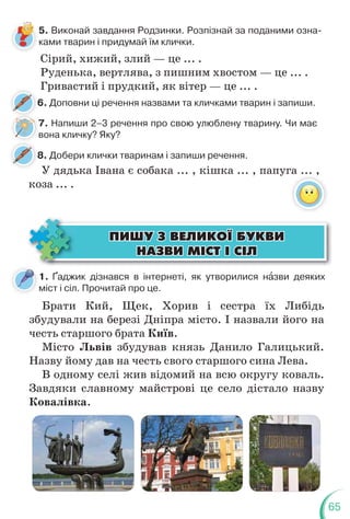 65
6. Доповни ці речення назвами та кличками тварин і запиши.
6
8. Добери клички тваринам і запиши речення.
8
Сірий, хижий, злий — це ... .
Руденька, вертлява, з пишним хвостом — це ... .
Гривастий і прудкий, як вітер — це ... .
5. Виконай завдання Родзинки. Розпізнай за поданими озна-
ками тварин і придумай їм клички.
7. Напиши 2–3 речення про свою улюблену тварину. Чи має
вона кличку? Яку?
1. Ґаджик дізнався в інтернеті, як утворилися нàзви деяких
міст і сіл. Прочитай про це.
Брати Кий, Щек, Хорив і сестра їх Либідь
збудували на березі Дніпра місто. І назвали його на
честь старшого брата Київ.
Місто Львів збудував князь Данило Галицький.
Назву йому дав на честь свого старшого сина Лева.
В одному селі жив відомий на всю округу коваль.
Завдяки славному майстрові це село дістало назву
Ковалівка.
ÏÈØÓ Ç ÂÅËÈÊÎ¯ ÁÓÊÂÈ
ÏÈØÓ Ç ÂÅËÈÊÎ¯ ÁÓÊÂÈ
ÍÀÇÂÈ Ì²ÑÒ ² Ñ²Ë
ÍÀÇÂÈ Ì²ÑÒ ² Ñ²Ë
7
У дядька Івана є собака ... , кішка ... , папуга ... ,
коза ... .
 