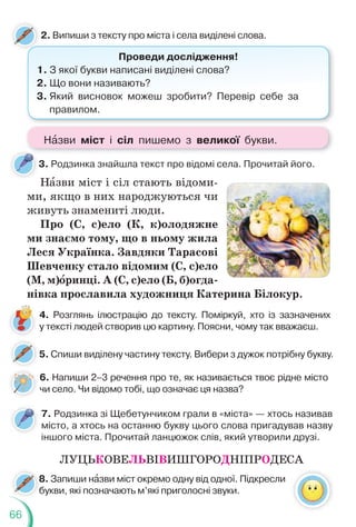 66
2. Випиши з тексту про міста і села виділені слова.
Проведи дослідження!
1. З якої букви написані виділені слова?
2. Що вони називають?
3. Який висновок можеш зробити? Перевір себе за
правилом.
5. Спиши виділену частину тексту. Вибери з дужок потрібну букву.
6. Напиши 2–3 речення про те, як називається твоє рідне місто
чи село. Чи відомо тобі, що означає ця назва?
4. Розглянь ілюстрацію до тексту. Поміркуй, хто із зазначених
у тексті людей створив цю картину. Поясни, чому так вважаєш.
Нàзви міст і сіл стають відоми-
ми, якщо в них народжуються чи
живуть знамениті люди.
Про (С, с)ело (К, к)олодяжне
ми знаємо тому, що в ньому жила
Леся Українка. Завдяки Тарасові
Шевченку стало відомим (С, с)ело
(М, м)îринці. А (С, с)ело (Б, б)огда-
нівка прославила художниця Катерина Білокур.
3. Родзинка знайшла текст про відомі села. Прочитай його.
ЛУЦЬКОВЕЛЬВІВИШГОРОДНІПРОДЕСА
7. Родзинка зі Щебетунчиком грали в «міста» — хтось називав
місто, а хтось на останню букву цього слова пригадував назву
іншого міста. Прочитай ланцюжок слів, який утворили друзі.
8. Запиши нàзви міст окремо одну від одної. Підкресли
букви, які позначають м’які приголосні звуки.
8
б
Нàзви міст і сіл пишемо з великої букви.
 
