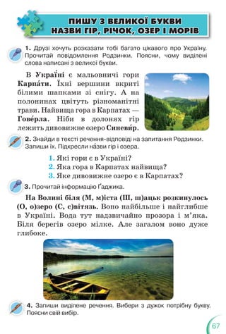 67
1. Друзі хочуть розказати тобі багато цікавого про Україну.
Прочитай повідомлення Родзинки. Поясни, чому виділені
слова написані з великої букви.
В Укра¿ні є мальовничі гори
Карпàти. Їхні вершини вкриті
білими шапками зі снігу. А на
полонинах цвітуть різноманітні
трави. Найвища гора в Карпатах —
Говåрла. Ніби в долонях гір
лежить дивовижне озеро Синевèр.
ÏÈØÓ Ç ÂÅËÈÊÎ¯ ÁÓÊÂÈ
ÏÈØÓ Ç ÂÅËÈÊÎ¯ ÁÓÊÂÈ
ÍÀÇÂÈ Ã²Ð, Ð²×ÎÊ, ÎÇÅÐ ² ÌÎÐ²Â
ÍÀÇÂÈ Ã²Ð, Ð²×ÎÊ, ÎÇÅÐ ² ÌÎÐ²Â
2. Знайди в тексті речення-відповіді на запитання Родзинки.
Запиши їх. Підкресли нàзви гір і озера.
3. Прочитай інформацію Ґаджика.
4. Запиши виділене речення. Вибери з дужок потрібну букву.
Поясни свій вибір.
1. Які гори є в Україні?
2. Яка гора в Карпатах найвища?
3. Яке дивовижне озеро є в Карпатах?
На Волині біля (М, м)іста (Ш, ш)ацьк розкинулось
(О, о)зеро (С, с)вітязь. Воно найбільше і найглибше
в Україні. Вода тут надзвичайно прозора і м’яка.
Біля берегів озеро мілке. Але загалом воно дуже
глибоке.
3
 