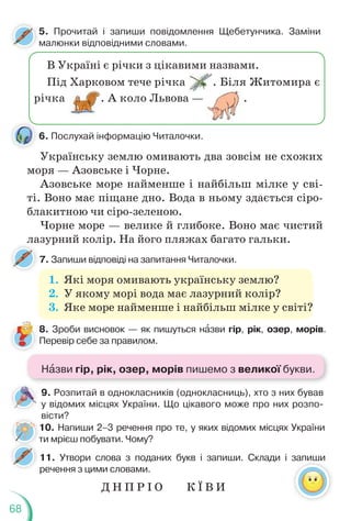 68
1. Які моря омивають українську землю?
2. У якому морі вода має лазурний колір?
3. Яке море найменше і найбільш мілке у світі?
8. Зроби висновок — як пишуться нàзви гір, рік, озер, морів.
Перевір себе за правилом.
7. Запиши відповіді на запитання Читалочки.
11. Утвори слова з поданих букв і запиши. Склади і запиши
речення з цими словами.
10. Напиши 2–3 речення про те, у яких відомих місцях України
ти мрієш побувати. Чому?
9. Розпитай в однокласників (однокласниць), хто з них бував
у відомих місцях України. Що цікавого може про них розпо-
вісти?
6. Послухай інформацію Читалочки.
Українську землю омивають два зовсім не схожих
моря — Азовське і Чорне.
Азовське море найменше і найбільш мілке у сві-
ті. Воно має піщане дно. Вода в ньому здається сіро-
блакитною чи сіро-зеленою.
Чорне море — велике й глибоке. Воно має чистий
лазурний колір. На його пляжах багато гальки.
5. Прочитай і запиши повідомлення Щебетунчика. Заміни
малюнки відповідними словами.
В Україні є річки з цікавими назвами.
Під Харковом тече річка . Біля Житомира є
річка . А коло Львова — .
т
Д Н П Р І О К Ї В И
Нàзви гір, рік, озер, морів пишемо з великої букви.
 
