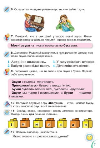 7
7. Поміркуй, хто з цих дітей утворює мовні звуки. Якими
знаками їх позначають на письмі? Перевір себе за правилом.
7
з
6. Склади і запиши два речення про те, чим зайняті діти.
Мовні звуки на письмі позначаємо буквами.
8. Допоможи Родзинці визначити, в яких реченнях ідеться про
мовні звуки. Запиши ці речення.
8
м
1. Андрійко пилососить.
2. Бабуся розповідає казку.
3. У саду співають пташки.
4. Діти співають пісню.
9. Ґаджикові цікаво, що ти знаєш про звуки і букви. Перевір
себе за правилом.
Звуки є голосні і приголосні.
Приголосні звуки бувають тверді і м’які.
Букви бувають великі і малі, рукописні і друковані.
Звуки ми чуємо і вимовляємо, а букви — пишемо
і читаємо.
10. Пограй із друзями в гру «Відлуння» — хтось називає букву,
а хтось вимовляє звук, який вона позначає.
а
6
11. Знайди слово, «заховане» серед цеглинок конструктора.
Склади з ним два речення і запиши.
і м в
к о а н
С
12. Запиши відповідь на запитання.
1
Якою мовою ти розмовляєш удома?
 