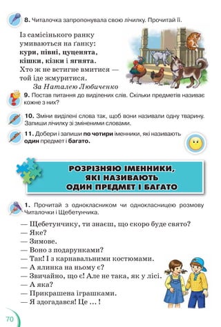 70
1. Прочитай з однокласником чи однокласницею розмову
Читалочки і Щебетунчика.
— Щебетунчику, ти знаєш, що скоро буде свято?
— Яке?
— Зимове.
— Воно з подарунками?
— Так! І з карнавальними костюмами.
— А ялинка на ньому є?
— Звичайно, що є! Але не така, як у лісі.
— А яка?
— Прикрашена іграшками.
— Я здогадався! Це ... !
ÐÎÇÐ²ÇÍßÞ ²ÌÅÍÍÈÊÈ,
ÐÎÇÐ²ÇÍßÞ ²ÌÅÍÍÈÊÈ,
ßÊ² ÍÀÇÈÂÀÞÒÜ
ßÊ² ÍÀÇÈÂÀÞÒÜ
ÎÄÈÍ ÏÐÅÄÌÅÒ ² ÁÀÃÀÒÎ
ÎÄÈÍ ÏÐÅÄÌÅÒ ² ÁÀÃÀÒÎ
8. Читалочка запропонувала свою лічилку. Прочитай її.
Із самісінького ранку
умиваються на ґанку:
кури, півні, цуценята,
кішки, кізки і ягнята.
Хто ж не встигне вмитися —
той іде жмуритися.
За Наталею Любиченко
9. Постав питання до виділених слів. Скільки предметів називає
кожне з них?
10. Зміни виділені слова так, щоб вони називали одну тварину.
Запиши лічилку зі зміненими словами.
11. Добери і запиши по чотири іменники, які називають
один предмет і багато.
о
 