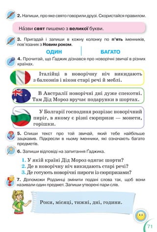 71
2. Напиши, про яке свято говорили друзі. Скористайся правилом.
2
3. Пригадай і запиши в кожну колонку по п’ять іменників,
пов’язаних з Новим роком.
3
п
5. Спиши текст про той звичай, який тебе найбільше
зацікавив. Підкресли в ньому іменники, які означають багато
предметів.
6. Запиши відповіді на запитання Ґаджика.
4. Прочитай, що Ґаджик дізнався про новорічні звичаї в різних
країнах.
Італійці в новорічну ніч викидають
з балконів і вікон старі речі й меблі.
В Австралії новорічні дні дуже спекотні.
Там Дід Мороз вручає подарунки в шортах.
У Болгарії господиня розрізає новорічний
пиріг, в якому є різні сюрпризи — монети,
горішки.
1. У якій країні Дід Мороз одягає шорти?
2. Де в новорічну ніч викидають старі речі?
3. Де готують новорічні пироги із сюрпризами?
п
6
5
з
Роки, місяці, тижні, дні, години.
7. Допоможи Родзинці змінити подані слова так, щоб вони
називали один предмет. Запиши утворені пари слів.
Нàзви свят пишемо з великої букви.
ОДИН БАГАТО
 