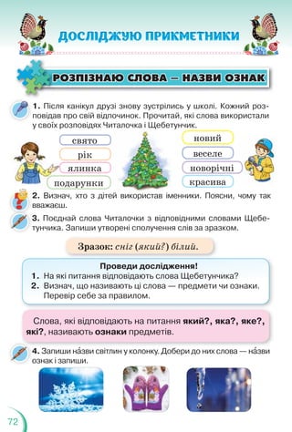 72
ÐÎÇÏ²ÇÍÀÞ ÑËÎÂÀ — ÍÀÇÂÈ ÎÇÍÀÊ
ÐÎÇÏ²ÇÍÀÞ ÑËÎÂÀ — ÍÀÇÂÈ ÎÇÍÀÊ
1. Після канікул друзі знову зустрілись у школі. Кожний роз-
повідав про свій відпочинок. Прочитай, які слова використали
у своїх розповідях Читалочка і Щебетунчик.
у своїх р
свято
рік
ялинка
подарунки красива
новорічні
веселе
новий
талочка і Щебетун
2. Визнач, хто з дітей використав іменники. Поясни, чому так
вважаєш.
3. Поєднай слова Читалочки з відповідними словами Щебе-
тунчика. Запиши утворені сполучення слів за зразком.
т
4. Запиши нàзви світлин у колонку. Добери до них слова — нàзви
ознак і запиши.
Проведи дослідження!
1. На які питання відповідають слова Щебетунчика?
2. Визнач, що називають ці слова — предмети чи ознаки.
Перевір себе за правилом.
Слова, які відповідають на питання який?, яка?, яке?,
які?, називають ознаки предметів.
Зразок: сніг (який?) білий.
 