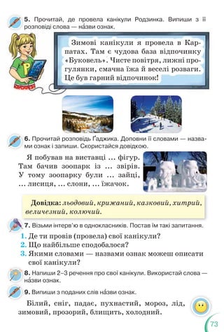 73
6. Прочитай розповідь Ґаджика. Доповни її словами — назва-
ми ознак і запиши. Скористайся довідкою.
9. Випиши з поданих слів нàзви ознак.
5. Прочитай, де провела канікули Родзинка. Випиши з її
розповіді слова — нàзви ознак.
Зимові канікули я провела в Кар-
патах. Там є чудова база відпочинку
«Буковель». Чисте повітря, лижні про-
гулянки, смачна їжа й веселі розваги.
Це був гарний відпочинок!
Я побував на виставці ... фігур.
Там бачив зоопарк із ... звірів.
У тому зоопарку були ... зайці,
... лисиця, ... слони, ... їжачок.
7. Візьми інтерв’ю в однокласників. Постав їм такі запитання.
8. Напиши 2–3 речення про свої канікули. Використай слова —
нàзви ознак.
1. Де ти провів (провела) свої канікули?
2. Що найбільше сподобалося?
3. Якими словами — назвами ознак можеш описати
свої канікули?
5
5
р
8
н
Білий, сніг, падає, пухнастий, мороз, лід,
зимовий, прозорий, блищить, холодний.
Довідка: льодовий, крижаний, казковий, хитрий,
величезний, колючий.
 