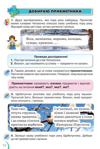 74
ÄÎÁÈÐÀÞ ÏÐÈÊÌÅÒÍÈÊÈ
ÄÎÁÈÐÀÞ ÏÐÈÊÌÅÒÍÈÊÈ
1. Друзі засперечались, яка пора року найкраща. Прочитай,
якими словами Читалочка описала свою улюблену пору року.
Відгадай назву цієї пори, встав у речення і запиши.
Біла, засніжена, морозна, холодна,
сувора, крижана ... .
Проведи дослідження!
1. Постав питання до слів Читалочки.
2. Визнач, що називають ці слова — предмети чи ознаки.
2. Ґаджик дізнався, що ці слова називаються прикметниками.
Прочитай правило про прикметники. Поміркуй, чому вони дістали
таку назву.
4. Запиши назву улюбленої пори року Щебетунчика. Добери
до неї прикметники і запиши.
д
3. Щебетунчик розповів про улюблену пору року віршем.
Прочитай його. Випиши прикметники. Визнач, який предмет
вони описують, і запиши.
Тане сніг, І м’якенькі, як пушок,
течуть струмки, ніжні і шовкові
ожива травичка, ніжно дивляться з гілок
і до сонця гілочки котики вербові.
простягла вербичка. Катерина Перелісна
Прикметники називають ознаки предметів і відпові-
дають на питання який?, яка?, яке?, які?.
 