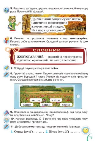 75
5. Родзинка загадала друзям загадку про свою улюблену пору
року. Послухай її і відгадай.
6. Поясни, як розумієш значення слова жовтогарÿче.
Перевір себе за словником. Склади й запиши речення із цим
словом.
8. Прочитай слова, якими Ґаджик розповів про свою улюблену
пору року. Відгадай її назву. Утвори від поданих слів прикмет-
ники. Склади і запиши з ними два речення.
11. Добери прикметники до поданих іменників і запиши.
10. Напиши розповідь (2–3 речення) про свою улюблену пору
року. Використай прикметники.
Дрібненький дощик сумно плаче,
і листячко жовтогаряче
з дерев поволі опадає.
Яка пора це наступає?
ЖОВТОГАРЯЧИЙ — жовтий із червонуватим
відтінком, оранжевий, як колір апельсина.
сонце
тепло квіти
барви ласка
9. Поцікався в однокласників (однокласниць), яка пора року
їм подобається найбільше. Чому?
5
р
7. Побудуй звукову схему слова осінь.
р
1. Сонце (яке?) ... , ... . 2. Вітер (який?) ... , ... .
 