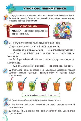 76
ÓÒÂÎÐÞÞ ÏÐÈÊÌÅÒÍÈÊÈ
ÓÒÂÎÐÞÞ ÏÐÈÊÌÅÒÍÈÊÈ
1. Друзі зайшли в дитячу кав’ярню і вирішили замовити соки.
Їм подали меню. Поясни, як розумієш значення слова меню.
Перевір себе за словником.
МЕНЮ — листок з переліком
страв і напоїв.
2. Послухай текст про те, як друзі вибирали соки.
Друзі дивилися в меню і вибирали соки.
— Я замовлю сік з ананаса, — сказав Щебетунчик.
— А мені подобається з персиків, — повідомила
Родзинка.
— Мій улюблений сік — з винограду, — заявила
Читалочка.
— А я замовлю сік із вишні, — промовив Ґаджик.
3. Розпізнай соки, зображені на малюнках. Доповни подане
речення їхніми назвами. Використовуй у назвах тільки
прикметники.
2
4. Запиши, який сік подобається кожному з друзів.
5. Поцікався, які соки полюбляють твої однокласники й
однокласниці.
У меню були такі соки: ... .
6. Напиши 2–3 речення про свій улюблений сік. Використай
прикметники.
 