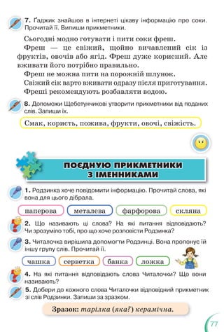 77
2. Що називають ці слова? На які питання відповідають?
Чи зрозуміло тобі, про що хоче розповісти Родзинка?
1. Родзинка хоче повідомити інформацію. Прочитай слова, які
вона для цього дібрала.
8. Допоможи Щебетунчикові утворити прикметники від поданих
слів. Запиши їх.
8
с
Смак, користь, пожива, фрукти, овочі, свіжість.
Сьогодні модно готувати і пити соки фреш.
Фреш — це свіжий, щойно вичавлений сік із
фруктів, овочів або ягід. Фреш дуже корисний. Але
вживати його потрібно правильно.
Фреш не можна пити на порожній шлунок.
Свіжий сік варто вживати одразу після приготування.
Фреші рекомендують розбавляти водою.
ÏÎªÄÍÓÞ ÏÐÈÊÌÅÒÍÈÊÈ
ÏÎªÄÍÓÞ ÏÐÈÊÌÅÒÍÈÊÈ
Ç ²ÌÅÍÍÈÊÀÌÈ
Ç ²ÌÅÍÍÈÊÀÌÈ
паперова фарфорова
металева
чашка серветка банка ложка
скляна
3. Читалочка вирішила допомогти Родзинці. Вона пропонує їй
іншу групу слів. Прочитай її.
р у
4. На які питання відповідають слова Читалочки? Що вони
називають?
5. Добери до кожного слова Читалочки відповідний прикметник
зі слів Родзинки. Запиши за зразком.
н
7. Ґаджик знайшов в інтернеті цікаву інформацію про соки.
Прочитай її. Випиши прикметники.
7
Зразок: тарілка (яка?) керамічна.
 