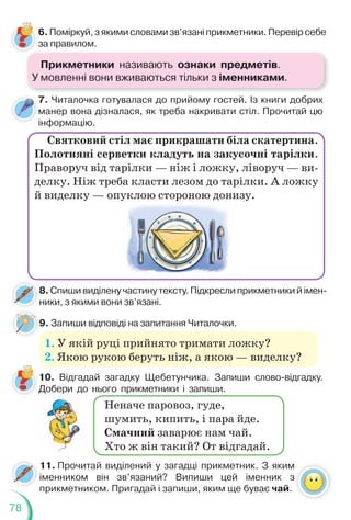 78
7. Читалочка готувалася до прийому гостей. Із книги добрих
манер вона дізналася, як треба накривати стіл. Прочитай цю
інформацію.
6. Поміркуй, з якими словами зв’язані прикметники. Перевір себе
за правилом.
Святковий стіл має прикрашати біла скатертина.
Полотняні серветки кладуть на закусочні тарілки.
Праворуч від тарілки — ніж і ложку, ліворуч — ви-
делку. Ніж треба класти лезом до тарілки. А ложку
й виделку — опуклою стороною донизу.
8. Спиши виділену частину тексту. Підкресли прикметники й імен-
ники, з якими вони зв’язані.
9. Запиши відповіді на запитання Читалочки.
9
1. У якій руці прийнято тримати ложку?
2. Якою рукою беруть ніж, а якою — виделку?
10. Відгадай загадку Щебетунчика. Запиши слово-відгадку.
Добери до нього прикметники і запиши.
11. Прочитай виділений у загадці прикметник. З яким
іменником він зв’язаний? Випиши цей іменник з
прикметником. Пригадай і запиши, яким ще буває чай.
Неначе паровоз, гуде,
шумить, кипить, і пара йде.
Смачний заварює нам чай.
Хто ж він такий? От відгадай.
Прикметники називають ознаки предметів.
У мовленні вони вживаються тільки з іменниками.
 