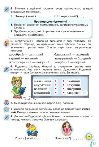 81
2. Випиши з виділеної частини тексту прикметники, зв’язані
з поданими іменниками.
2
з
1. Погода (яка?) ... , ... . 2. Вітер (який?) ... , ... .
Проведи дослідження!
1. Порівняй значення прикметників, записаних у кожному
реченні.
2. Зроби висновок, які ці прикметники за значенням —
близькі чи протилежні.
3. Щебетунчик і Читалочка вирішили й собі говорити, як
дівчатка. Перевір, чи правильно вони дібрали близькі за
значенням прикметники. Спиши пари слів, виправивши
помилки.
хоробрий — сміливий
гарний — поганий
жовтогарячий — пекучий
блакитний — зелений
замурзаний — брудний
жадібний — скупий
4. Родзинка знайшла близькі за значенням прикметники
в інтернеті. Але вони переплутались. Допоможи Родзинці
утворити пари близьких за значенням слів. Запиши їх.
4
у
5. Склади речення з однією парою слів і запиши.
7. Допоможи Ґаджикові дібрати близькі за значенням прикмет-
ники до кожного малюнка. Запиши їх у зошиті.
7
н
Оля (яка?) ... , ... .
маленький   охайний
акуратний   пахучий
великий   мізерний
запашний   здоровенний
6. Добери близьке за значенням слово до прикметника кумед-
ний. Склади з кожним словом речення і запиши.
Роман (який?) ..., ... .
 