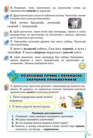 83
5. Друзі виглянули у вікно й побачили котика. Прочитай, якими
словами його описав Навпакійко.
Цей котик брудний, поганий,
сумний і нещасний.
4. Поміркуй, чому протилежні за значенням слова до
прикметника свіжий не однакові.
6. Щоб дізнатися, яким котик був насправді, заміни в описі
прикметники на протилежні за значенням і запиши. Допиши
ще 2–3 речення про котика.
ÐÎÇÐ²ÇÍßÞ ÏÐßÌÅ ² ÏÅÐÅÍÎÑÍÅ
ÐÎÇÐ²ÇÍßÞ ÏÐßÌÅ ² ÏÅÐÅÍÎÑÍÅ
ÇÍÀ×ÅÍÍß ÏÐÈÊÌÅÒÍÈÊ²Â
ÇÍÀ×ÅÍÍß ÏÐÈÊÌÅÒÍÈÊ²Â
1. Щебетунчик прочитав речення і намалював до кожного ма-
люнки. Як думаєш, чи правильно хлопчик зрозумів значення
прикметника золоті в кожному реченні?
1. Тато подарував мамі золоті
сережки.
2. У мого дідуся золоті руки.
Проведи дослідження!
1. Поміркуй, чому сережки називають золотими.
2. Які руки називають золотими?
3. Як по-іншому можна назвати золоті руки?
4. Поясни, у якому сполученні слово золоті має пряме
значення, а в якому — переносне.
6
п
щ
7. Навпакійко розповів друзям про свого собаку. Прочитай
його розповідь.
У мене є великий собака. Сам весь чорний, а вуха і
лапи білі. У нього широка мордочка і довгий хвіст.
8. Щоб дізнатися, яким насправді був собака Навпакійка,
заміни виділені в тексті прикметники на протилежні за
значенням. Запиши утворений текст.
 