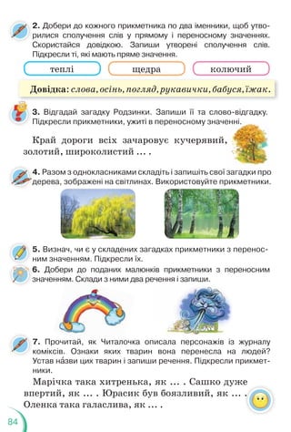 84
3. Відгадай загадку Родзинки. Запиши її та слово-відгадку.
Підкресли прикметники, ужиті в переносному значенні.
2. Добери до кожного прикметника по два іменники, щоб утво-
рилися сполучення слів у прямому і переносному значеннях.
Скористайся довідкою. Запиши утворені сполучення слів.
Підкресли ті, які мають пряме значення.
теплі щедра колючий
Край дороги всіх зачаровує кучерявий,
золотий, широколистий ... .
енні.
,
4. Разом з однокласниками складіть і запишіть свої загадки про
дерева, зображені на світлинах. Використовуйте прикметники.
4
д
4
д
4
д
5. Визнач, чи є у складених загадках прикметники з перенос-
ним значенням. Підкресли їх.
6. Добери до поданих малюнків прикметники з переносним
значенням. Склади з ними два речення і запиши.
м. Скл
з чення і зап
пи
иш
ши
и.
.
7. Прочитай, як Читалочка описала персонажів із журналу
коміксів. Ознаки яких тварин вона перенесла на людей?
Устав нàзви цих тварин і запиши речення. Підкресли прикмет-
ники.
Марічка така хитренька, як ... . Сашко дуже
впертий, як ... . Юрасик був боязливий, як ... .
Оленка така галаслива, як ... .
Довідка: слова, осінь, погляд, рукавички, бабуся, їжак.
 