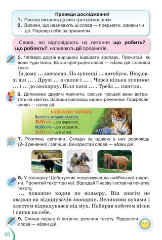 86
7. Розглянь світлини. Склади за однією з них розповідь
(2–3 речення) і запиши. Використай слова — нàзви дій.
6. Допоможи друзям полічити, скільки грошей вони витра-
тять на квитки. Запиши відповідь одним реченням. Підкресли
слово — назву дії.
5. Четверо друзів вирішили відвідати зоопарк. Прочитай, як
вони туди їхали. Встав пропущені слова — нàзви дій і запиши
текст.
Проведи дослідження!
1. Постав питання до слів третьої колонки.
2. Визнач, що називають ці слова — предмети, ознаки чи
дії. Перевір себе за правилом.
Із дому ... завчасно. На зупинці ... автобуса. Невдов-
зі він ... . Друзі ... в салон і ... . Через кілька зупинок
... і ... до зоопарку. Біля каси ... . Треба ... квитки.
7
8. У зоопарку Щебетунчик попрямував до найбільшої твари-
ни. Прочитай текст про неї. Відгадай її назву і встав на початку
тексту.
т
... поважно ходив по вольєру. Він зовсім не
зважав на відвідувачів зоопарку. Великими вухами і
хвостом відмахувався від мух. Набирав хоботом пісок
і сипав на себе.
9. Спиши перше й останнє речення тексту. Підкресли
слова — нàзви дій.
с
Слова, які відповідають на питання що робить?,
що роблять?, називають дії предметів.
 