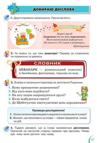 87
ÄÎÁÈÐÀÞ Ä²ªÑËÎÂÀ
ÄÎÁÈÐÀÞ Ä²ªÑËÎÂÀ
1. Друзі отримали запрошення. Прочитай його.
2. Чи знаєш ти, що таке аквапарк? Перевір за словником,
чи правильно ти думаєш.
3. Знайди в запрошенні відповіді на запитання Родзинки.
АКВАПАРК — розважальний комплекс
із басейнами, фонтанами, гірками на воді.
1. Кому призначене запрошення?
2. Від кого воно надійшло?
3. На яку подію запрошуються друзі?
4. Коли відбудеться свято?
5. Де Щебетунчик святкуватиме день народження?
ження?
?
Проведи дослідження!
1. На які питання відповідають виділені в запрошенні слова?
2. Визнач, що означають ці слова — нàзви предметів, ознак
чи дій.
4. Ґаджик дізнався, що ці слова називаються дієсловами.
Прочитай на наступній сторінці правило про дієслова. Помір-
куй, чому вони дістали таку назву.
Дорогі друзі!
Запрошую вас на день народження.
Його святкування відбудеться
20 лютого о 12 годині в аквапарку.
Щебетунчик
 