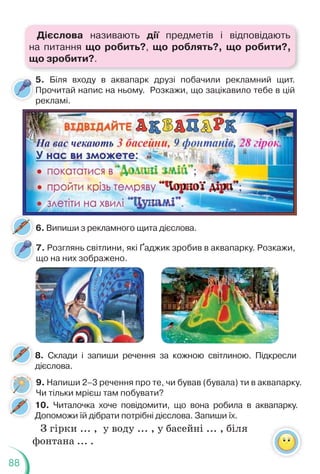 88
7. Розглянь світлини, які Ґаджик зробив в аквапарку. Розкажи,
що на них зображено.
8. Склади і запиши речення за кожною світлиною. Підкресли
дієслова.
6. Випиши з рекламного щита дієслова.
5. Біля входу в аквапарк друзі побачили рекламний щит.
Прочитай напис на ньому. Розкажи, що зацікавило тебе в цій
рекламі.
9. Напиши 2–3 речення про те, чи бував (бувала) ти в аквапарку.
Чи тільки мрієш там побувати?
10. Читалочка хоче повідомити, що вона робила в аквапарку.
Допоможи їй дібрати потрібні дієслова. Запиши їх.
З гірки ... , у воду ... , у басейні ... , біля
фонтана ... .
Дієслова називають дії предметів і відповідають
на питання що робить?, що роблять?, що робити?,
що зробити?.
 