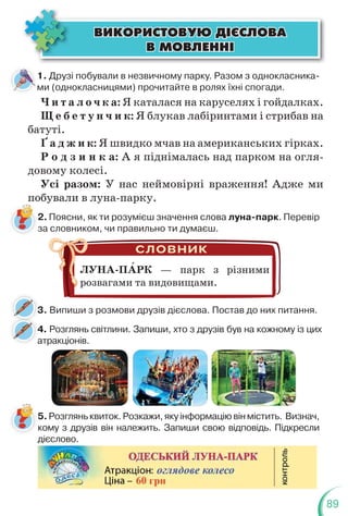 89
ÂÈÊÎÐÈÑÒÎÂÓÞ Ä²ªÑËÎÂÀ
ÂÈÊÎÐÈÑÒÎÂÓÞ Ä²ªÑËÎÂÀ
Â ÌÎÂËÅÍÍ²
Â ÌÎÂËÅÍÍ²
1. Друзі побували в незвичному парку. Разом з однокласника-
ми (однокласницями) прочитайте в ролях їхні спогади.
Ч и т а л о ч к а: Я каталася на каруселях і гойдалках.
Щ е б е т у н ч и к: Я блукав лабіринтами і стрибав на
батуті.
Ґ а д ж и к: Я швидко мчав на американських гірках.
Р о д з и н к а: А я піднімалась над парком на огля-
довому колесі.
Усі разом: У нас неймовірні враження! Адже ми
побували в луна-парку.
п
2. Поясни, як ти розумієш значення слова луна-парк. Перевір
за словником, чи правильно ти думаєш.
5.Розгляньквиток.Розкажи,якуінформаціювінмістить. Визнач,
кому з друзів він належить. Запиши свою відповідь. Підкресли
дієслово.
ЛУНА-ПАРК — парк з різними
розвагами та видовищами.
3. Випиши з розмови друзів дієслова. Постав до них питання.
4. Розглянь світлини. Запиши, хто з друзів був на кожному із цих
атракціонів.
4
а
3
 