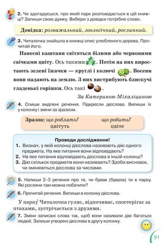 91
2. Чи здогадуєшся, про який парк розповідається в цій книж-
ці? Запиши свою думку. Вибери з довідки потрібне слово.
3. Читалочка знайшла в книжці опис улюбленого дерева. Про-
читай його.
Навесні каштани світяться білими або червоними
свічками цвіту. Ось такими . Потім на них вирос-
тають зелені їжачки — круглі і колючі . Восени
вони падають на землю. З них вистрибують блискучі
гладенькі горішки. Ось такі .
За Катериною Міхаліциною
4. Спиши виділені речення. Підкресли дієслова. Випиши їх
у колонку і зміни за зразком.
6. Прочитай речення. Випиши в колонку дієслова.
6
7. Зміни записані слова так, щоб вони називали дію багатьох
людей. Запиши утворені дієслова в другу колонку.
7
л
Проведи дослідження!
1. Визнач, у якій колонці дієслова називають дію одного
предмета. На яке питання вони відповідають?
2. На яке питання відповідають дієслова в іншій колонці?
3. Дію скількох предметів вони називають? Зроби висновок,
чи змінюються дієслова за числами.
агатьох
Зразок: що роблять? що робить?
цвітуть цвіте
У паркó Читалочка гуляє, відпочиває, спостерігає за
птахами, зустрічається з друзями.
5. Напиши 2–3 речення про те, чи бував (бувала) ти в парку.
Які рослини там можна побачити?
5
Довідка: розважальний, зоологічний, рослинний.
 