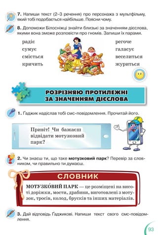 93
1. Ґаджик надіслав тобі смс-повідомлення. Прочитай його.
8. Допоможи Білосніжці знайти близькі за значенням дієслова,
якими вона зможе розповісти про гномів. Запиши їх парами.
радіє регоче
сумує галасує
сміється веселиться
кричить журиться
ÐÎÇÐ²ÇÍßÞ ÏÐÎÒÈËÅÆÍ²
ÐÎÇÐ²ÇÍßÞ ÏÐÎÒÈËÅÆÍ²
ÇÀ ÇÍÀ×ÅÍÍßÌ Ä²ªÑËÎÂÀ
ÇÀ ÇÍÀ×ÅÍÍßÌ Ä²ªÑËÎÂÀ
Привіт! Чи бажаєш
відвідати мотузковий
парк?
2. Чи знаєш ти, що таке мотузковий парк? Перевір за слов-
ником, чи правильно ти думаєш.
МОТУЗКОВИЙ ПАРК — це розміщені на висо-
ті доріжки, мости, драбини, виготовлені з моту-
зок, тросів, колод, брусків та інших матеріалів.
3. Дай відповідь Ґаджикові. Напиши текст свого смс-повідом-
лення.
3
л
Прочитай його.
7. Напиши текст (2–3 речення) про персонажа з мультфільму,
який тобі подобається найбільше. Поясни чому.
7
я
 