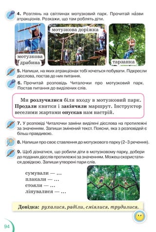 94
Довідка: рухалися, раділи, сміялися, трудилися.
5. Напиши, на яких атракціонах тобі хочеться побувати. Підкресли
дієслова, постав до них питання.
5
д
4. Розглянь на світлинах мотузковий парк. Прочитай нàзви
атракціонів. Розкажи, що там роблять діти.
мотузкова
драбина
мотузкова доріжка
тарзанка
7. У розповіді Читалочки заміни виділені дієслова на протилежні
за значенням. Запиши змінений текст. Поясни, яка з розповідей є
більш правдивою.
7
з
8. Напиши про своє ставлення до мотузкового парку (2–3 речення).
6. Прочитай розповідь Читалочки про мотузковий парк.
Постав питання до виділених слів.
д
д
Ми розлучилися біля входу в мотузковий парк.
Продали квитки і закінчили маршрут. Інструктор
веселими жартами опускав нам настрій.
9. Щоб дізнатися, що робили діти в мотузковому парку, добери
до поданих дієслів протилежні за значенням. Можеш скористати-
ся довідкою. Запиши утворені пари слів.
9
д
сумували — ...
плакали — ...
стояли — ...
лінувалися — ...
ися.
 