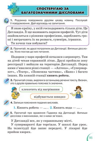 95
клекотить від нагрівання
відбувається швидко
ÑÏÎÑÒÅÐ²ÃÀÞ ÇÀ
ÑÏÎÑÒÅÐ²ÃÀÞ ÇÀ
ÁÀÃÀÒÎÇÍÀ×ÍÈÌÈ Ä²ªÑËÎÂÀÌÈ
ÁÀÃÀÒÎÇÍÀ×ÍÈÌÈ Ä²ªÑËÎÂÀÌÈ
1. Родзинка повідомила друзям цікаву новину. Послухай
її повідомлення. Дай відповідь на запитання.
2. Прочитай, як друзі потрапили до Дитландії. Випиши дієсло-
ва. Усно постав до них питання.
Я знаю країну, у якій господарюють тільки діти. Це
Дитландія. Її ще називають парком професій. Тут діти
знайомляться з різними професіями, заробляють гро-
ші і витрачають їх на розваги, сувеніри, іграшки.
Ти хочеш там побувати?
Подорож у парк професій почалася з аеропорту. Там
на дітей чекав справжній літак. Друзі пройшли зону
реєстрації і вийшли на територію Дитландії. Перед
ними з’явилися різні станції — «Аптека», «Супермар-
кет», «Театр», «Пожежна частина», «Банк» і багато
інших. На кожній станції кипить робота.
1. Кипить робота — ... . 2. Кипить вода — ... .
3. Прочитай слова, виділені в останньому реченні тексту. Визнач,
хто з друзів правильно пояснює їх значення.
4. Запиши пояснення поданих висловів.
к
5. Прочитай про враження Ґаджика від Дитландії. Випиши
дієслова з іменниками, які з ними зв’язані.
У Дитландії все, як у справжньому місті.
У супермаркеті йде торгівля. У школі йде урок.
На телестудії йде запис передачі. У лікарні йде
прийом хворих.
ї
 