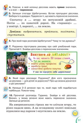 97
5. Запиши спогади Щебетунчика. Встав пропущені дієслова.
Вибери їх із довідки. Підкресли ті, що мають переносне значення.
5
В
4. Поясни, в якій колонці дієслова мають пряме значення,
а в якій — переносне.
Спочатку я ... вгору по мотузковій драбині.
Потім ... по канатній дорозі. На «тарзанці» ...
у повітрі. І, нарешті, ... на землю.
7. Родзинка підготувала рекламу про свій улюблений парк.
Прочитай її. Знайди дієслова з переносним значенням.
6. Про який парк розповів Щебетунчик? Чому ти так думаєш?
8. Який парк рекламує Родзинка? Для кого призначена
ця реклама — для дітей чи дорослих? Про що можна дізнатися
з цієї реклами?
9. Напиши 2–3 речення про те, який парк тобі подобається
найбільше. Поясни чому.
9
н
10. Прочитай розповідь Ґаджика. Знайди в ній дієслова.
Визнач, у якому реченні вони мають переносне значення.
Запиши це речення.
На американських гірках ми то злітали вгору, то
різко падали вниз. А на оглядовому колесі повільно
піднялися над парком і опустились на землю.
Довідка: видряпатися, пройтися, політати,
спуститися.
 