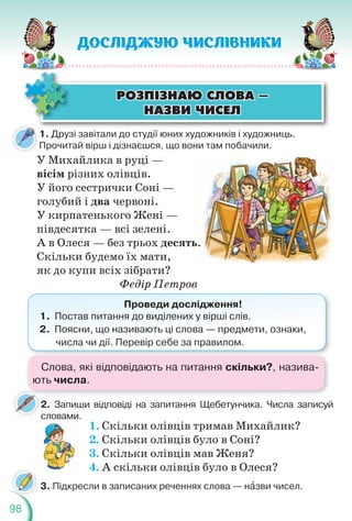 98
ÐÎÇÏ²ÇÍÀÞ ÑËÎÂÀ —
ÐÎÇÏ²ÇÍÀÞ ÑËÎÂÀ —
ÍÀÇÂÈ ×ÈÑÅË
ÍÀÇÂÈ ×ÈÑÅË
1. Друзі завітали до студії юних художників і художниць.
Прочитай вірш і дізнаєшся, що вони там побачили.
У Михайлика в руці —
вісім різних олівців.
У його сестрички Соні —
голубий і два червоні.
У кирпатенького Жені —
півдесятка — всі зелені.
А в Олеся — без трьох десять.
Скільки будемо їх мати,
як до купи всіх зібрати?
Федір Петров
Проведи дослідження!
1. Постав питання до виділених у вірші слів.
2. Поясни, що називають ці слова — предмети, ознаки,
числа чи дії. Перевір себе за правилом.
2. Запиши відповіді на запитання Щебетунчика. Числа записуй
словами.
1. Скільки олівців тримав Михайлик?
2. Скільки олівців було в Соні?
3. Скільки олівців мав Женя?
4. А скільки олівців було в Олеся?
3. Підкресли в записаних реченнях слова — нàзви чисел.
ь.
.
Слова, які відповідають на питання скільки?, назива-
ють числа.
 