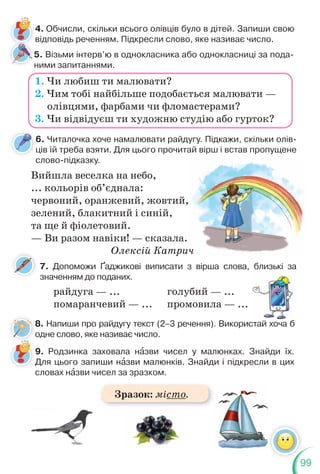 99
6. Читалочка хоче намалювати райдугу. Підкажи, скільки олів-
ців їй треба взяти. Для цього прочитай вірш і встав пропущене
слово-підказку.
7. Допоможи Ґаджикові виписати з вірша слова, близькі за
значенням до поданих.
4. Обчисли, скільки всього олівців було в дітей. Запиши свою
відповідь реченням. Підкресли слово, яке називає число.
1. Чи любиш ти малювати?
2. Чим тобі найбільше подобається малювати —
олівцями, фарбами чи фломастерами?
3. Чи відвідуєш ти художню студію або гурток?
Вийшла веселка на небо,
... кольорів об’єднала:
червоний, оранжевий, жовтий,
зелений, блакитний і синій,
та ще й фіолетовий.
— Ви разом навіки! — сказала.
Олексій Катрич
райдуга — ...
помаранчевий — ...
голубий — ...
промовила — ...
близькі за
5. Візьми інтерв’ю в однокласника або однокласниці за пода-
ними запитаннями.
8. Напиши про райдугу текст (2–3 речення). Використай хоча б
одне слово, яке називає число.
,
ич
9. Родзинка заховала нàзви чисел у малюнках. Знайди їх.
Для цього запиши нàзви малюнків. Знайди і підкресли в цих
словах нàзви чисел за зразком.
Зразок: місто.
 