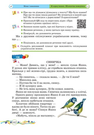102
 
2.	 	Про що ти дізнався/дізналася з тексту? Що було новим?
Про що ти знав/знала раніше? Як вітаються в нашій кра-
їні? Як ти вітаєшся з дорослими? З однолітками?
	 	Проскануй QR-код та переглянь відео «При-
вітання в різних країнах світу».
3.	 	Запиши назви країн, про які йдеться у відео.
	 	Випиши речення, у яких ідеться про нашу країну.
	 	Поміркуй, як доповнити речення.
Ми з друзями спілкуємося українською мовою, тому
що … .
	 	Поцікався, як доповнили речення твої друзі.
4.	Складіть рекламний плакат про важливість спілкування
українською мовою.
158
1.				СИНИЧКА
— Мамо! Дивись, що у мене! — весело гукав Яшко.
У руках він тримав клітку, де стрибала маленька пташка.
Крильця у неї зелено-сірі, грудка жовта, а шапочка окса-
митова.
— Це синичка, — сказала мама. — Де ти її взяв?
— Миколка дав.
— Пустив би ти її на волю, синку.
— Я їй цукерку дам.
— Не їсть вона цукерок, їй би комах ловити.
Яшко не послухав мами. Синичка залишилась у клітці.
Одного ранку прокинувся Яшко й аж очі примружив.
У розчинене вікно ясно світило
сонце, весело щебетали пташки.
Хлопчик обійшов квартиру —
вдома не було нікого. Татко на ро-
боті. А де ж мама? Сіпнув Яшко
двері — замкнуті.
«Мабуть, пішла до магазину».
Мова і мовлення Я серед інших. Шляхетна поведінка
 