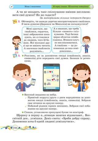 106
 
А чи не шкодить таке спілкування вмінню висловлю-
вати свої думки? Як ви гадаєте?
За матеріалами вільних інтернет-джерел
2.	 Обговоріть, чи завжди доречно використовувати смайлики.
З чиєю думкою (Даринки чи Миколки) ви погоджуєтеся?
	 	
		
3.	 	Розглянь, як за допомогою емодзі (смайликів, знаків,
символів) діти передають свої думки. Запиши їх речен-
нями.
	 	Виконай завдання на вибір.
	Привітай подругу/друга з днем народження за допо-
могою емодзі (смайликів, знаків, символів). Зобрази
своє вітання на аркуші паперу.
	Побажай рідним гарних вихідних. Зобрази свої поба-
жання на аркуші паперу.
	 	Спиши, уставляючи пропущені букви чи апостроф.
Щороку в першу п..ятницю жовтня відзначают.. Все­
світній ден.. усмішки. Девіз свята: «Зроби добру справу.
Допоможи хоча б одній людині усміхнутися».
Мені здається, що
смайлики, сердечка,
інші зображення пока-
зують, як я ставлюся
до людини, чого їй ба-
жаю. Мої молодші дру-
зі ще не вміють читати.
А значення смайликів
розуміють…
А я вважаю, що треба
більше «живого» спіл-
кування. Тоді бачиш
вираз обличчя співбе-
сідника. Вчишся влуч-
но висловлюватися.
А смайлик — це до-
повнення до sms-пові-
домлення…
Мова і мовлення Я серед інших. Шляхетна поведінка
 
