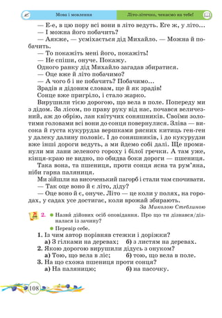 108
 
— Е-е, в цю пору всі вони в літо ведуть. Еге ж, у літо...
— І можна його побачить?
— Аякже, — усміхається дід Михайло. — Можна й по-
бачить.
— То покажіть мені його, покажіть!
— Не спіши, онуче. Покажу.
Одного ранку дід Михайло загадав збиратися.
— Оце вже й літо побачимо?
— А чого б і не побачить? Побачимо...
Зрадів я дідовим словам, ще й як зрадів!
Сонце вже пригріло, і стало жарко.
Вирушили тією дорогою, що вела в поле. Попереду ми
з дідом. За лісом, по праву руку від нас, почався величез-
ний, аж до обрію, лан квітучих соняшників. Своїми золо-
тими головами всі вони до сонця повернулися. Зліва — ви-
сока й густа кукурудза вершками рясних китиць ген-ген
у далеку далину половіє. І до соняшників, і до кукурудзи
вже інші дороги ведуть, а ми йдемо собі далі. Ще проми-
нули ми лани зеленого гороху і білої гречки. А там уже,
кінця-краю не видно, по обидва боки дороги — пшениця.
Така вона, та пшениця, проти сонця ясна та рум’яна,
ніби гарна паляниця.
Ми зійшли на височенький пагорб і стали там спочивати.
— Так оце воно й є літо, діду?
— Оце воно й є, онуче. Літо — це коли у полях, на горо-
дах, у садах усе достигає, коли врожай збирають.
За Миколою Стеблиною
2.	 	Назвˆи дійових осіб оповідання. Про що ти дізнався/діз-
налася із зачину?
	 	Перевір себе.
1. Із чим автор порівняв стежки і доріжки?
	 а) З гілками на деревах;	 б) з листям на деревах.
2. Якою дорогою вирушили дідусь з онуком?
	 а) Тою, що вела в ліс;	 б) тою, що вела в поле.
3. На що схожа пшениця проти сонця?
	 а) На паляницю;		 б) на пасочку.
Мова і мовлення Літо-літечко, чекаємо на тебе!
 
