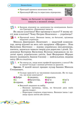 18
 
	 	Пригадай правила написання імен.
	 	Проскануй QR-код та переглянь відеоролик.
Імена, по батькові та прізвища людей
пишуть з великої літери.
5.	 	Запиши відповіді на запитання (за оповіданням Анато-
лія Григорука «Дивовижні імена»).
Як звали хлопчика? Яке прізвище в нього? У якому мі-
сті жив хлопчик? Чому Петрик Козаченко — українець?
6.	 	Прочитай текст. Випиши імена, по батькові, прізвища
видатних українців.
Микола Дмитрович Леонтович — видатний компози-
тор, автор відомої на весь світ щедрівки «Щедрик». Ліна
Ва­силівна Костенко — відома українська письменниця,
по­е­теса, написала чимало творів для дорослих і дітей. Ху­
дожниця Катерина Василівна Білокур передавала на по­
лотні красу українських квітів. Іван Федорович Фірцак
(якого називають Іваном Силою) — найсильніша людина
світу 20-го століття.
7.	 	Чи знаєш ти, люди яких професій працюють у школі? Як
їх звати? Склади і запиши речення за зразком.
Зразок. У нашій школі працює кухар Іванюк Микола
Сте­панович.
	 	Склади прислів’я за числовими підказками. Як ти гада-
єш, що вони оз­начають?
Добре	 людину,		 красить
а		 багатства.	 ім’я		 ім’я
справи.	 Не			 краще		 її
	 	Виконай завдання на вибір.
	Напиши прізвища, імена, по батькові двох своїх
друзів/подруг.
	Перегорни сторінки підручника. Випиши імена і прі­­
зища трьох поетів або поетес.
Велика буква Цікавий світ професій
 
