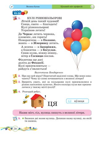 20
 
93–94
1. 			КУЛІ РІЗНОКОЛЬОРОВІ
Літній день такий чудовий!
Сонце, свято — благодать!
Кулі різнокольорові
Україною летять!
До Черкас летить червона,
пломеніє, аж горить!
Помаранчева — в Полонне,
жовта — в Жмеринку летить.
А зелена — в Запоріжжя,
а блакитна — в Богуслав.
Синю кулю, ніжну-ніжну,
вітер в Сосницю послав.
Фіолетова ще досі
доліта до Феодосії.
Кулі приземляються —
райдуга з’являється!
Валентина Бондаренко
2.	 Про що цей вірш? Перечитай виділені слова. Що вони озна-
чають? Чому ці слова починаються з великої літери?
3.	Зверніть увагу, які за кольорами кулі приземлялися в
різних населених пунктах. Якого кольору куля має призем-
литися у твоєму місті (селі)?
4.	 Розгадай ребус.
Назви міст, сіл, вулиць пишуть з великої літери.
5.	 	Запиши дві назви вулиць. Допиши назву вулиці, на якій
ти живеш.
 вˆулиця
ЦЯ
Велика буква Цікавий світ професій
 