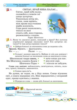 43
 
2.				 СВІТАЄ, КРАЙ НЕБА ПАЛАЄ...
Світає, край неба палає,
соловейко в темнім гаї
сонце зустрічає.
Тихесенько вітер віє,
степи, лани мріють,
між ярами над ставами
верби зеленіють.
Сади рясні похилились,
тополі по волі
стоять собі, мов сторожа,
розмовляють з полем.
Тарас Шевченко
3.	Яким ти уявляєш ранок, описаний у вірші? Які куточки
української природи змальовує поет? Хто зустрічає сві­­
танок? Із чим автор порівнює тополі?
4.	 	Добери близькі за значенням слова до поданих слів.
Зразок. Мріють — фантазують.
Віє — … .		 Палає — … .
	 	Склади і запиши прислів’я. Вибери зі слів для довідки і
запиши близькі за значенням слова до виділеного слова.
Шевченкові твори сяють, 
Ми Шевченка славить будем 
Шевченко Тарас 
 наче сонце для нас.
 мов ясні зорі.
 і ніколи не забудем.
Слова для довідки: виблискують, засвічуються, світять, пала-
ють, гріють, блищать, вмикаються.
	 	Спиши прислів’я.
Не думав, не гадав, як у біду попав. Сонце відчиняє
світ, а книга відкриває очі. Ніж виряджатись у яскравий
одяг, краще одягнись у знання.
	 	Підкресли слова — назви дій, близькі за значенням.
112 1. Прочитай вислів.
Шевченкове
старіє.
віках
слово
в
не
«Наш Тарас Шевченко —
сонце України»
Слова, що називають
дії предметів
 