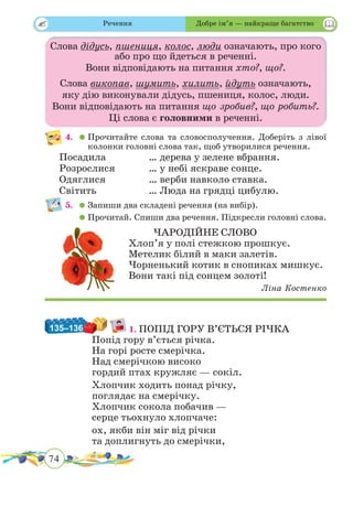 74
 
Слова дідусь, пшениця, колос, люди означають, про кого
або про що йдеться в реченні.
Вони відповідають на питання хто?, що?.
Слова викопав, шумить, хилить, йдуть означають,
яку дію виконували дідусь, пшениця, колос, люди.
Вони відповідають на питання що зробив?, що робить?.
Ці слова є головними в реченні.
4.	 	Прочитайте слова та словосполучення. Доберіть з лівої
колонки головні слова так, щоб утворилися речення.
Посадила		 … дерева у зелене вбрання.
Розрослися		 … у небі яскраве сонце.
Одяглися		 … верби навколо ставка.
Світить			 … Люда на грядці цибулю.
5.	 	Запиши два складені речення (на вибір).
	 	Прочитай. Спиши два речення. Підкресли головні слова.
ЧАРОДІЙНЕ СЛОВО
Хлоп’я у полі стежкою прошкує.
Метелик білий в маки залетів.
Чорненький котик в снопиках мишкує.
Вони такі під сонцем золоті!
Ліна Костенко
135–136 1. ПОПІД ГОРУ В’ЄТЬСЯ РІЧКА
Попід гору в’ється річка.
На горі росте смерічка.
Над смерічкою високо
гордий птах кружляє — сокіл.
Хлопчик ходить понад річку,
поглядає на смерічку.
Хлопчик сокола побачив —
серце тьохнуло хлопчаче:
ох, якби він міг від річки
та доплигнуть до смерічки,
Речення Добре ім’я — найкраще багатство
 