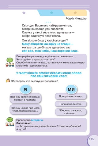 115
Принесу світлини з нашої
поїздки в Карпати.
Придумаємо назву.
Напишу цікаве про мого
улюбленого песика...
Напишемо тексти.
Зберемо малюнки,
світлини...
У ГАЗЕТІ КОЖЕН ЗМОЖЕ СКАЗАТИ СВОЄ СЛОВО
ПРО СВІЙ ЗІРКОВИЙ КЛАС!
Обговоріть: хто виконує які завдання?
Я МИ
Марія Чумарна
* * *
Сьогодні Василько найкраще читав,
а Ігор найкраще усіх звеселяв,
Оленка у танці весь клас здивувала —
а Віра задачі усі розв’язала.
Хто зіркою буде у класі сьогодні?
Одну обирати ми зірку не згодні —
ми завтра ще більше здивуємо вас:
хай сяє, мов небо, наш зоряний клас.
Поміркуйте разом над виділеними реченнями.
Чи згодні ви з думкою поетеси?
Спробуйте змінити вірш, уставляючи імена ваших одно-
класників і однокласниць.
Проведемо інтерв’ю.
Запитаємо:
— Які враження від нашої газети? Що сподобалось?
А що ні?
 