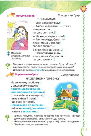119
Володимир Лучук
ТІЛЬКИ МАМА
— Я на ковзанку піду!||
— А коли ж до хати?| — тільки
мама вміє так|
лагідно спитати.||
— На ходу сніданок з’їм!||
— Так не слід робити!| —
тільки мама може так|
лагідно сварити.||
В снах літаю до зірок…||
— Час вставати, сину…| —
тільки мама збудить так|
лагідно дитину.||
Малюнок
Богдана Матвіїва
(10 років)
Леся Українка
НА ЗЕЛЕНОМУ ГОРБОЧКУ
На зеленому горбочку|,
у вишневому садочку|,
притулилася хатинка|,
мов маленькая дитинка|
стиха вийшла виглядати|,
чи не вийде її мати||.
І до білої хатинки|,
немов мати до дитинки|,
вийшло сонце|, засвітило||
і хатинку звеселило.
Порівняння-образ
 З яким почуттям поетеса говорить про хатинку? Підтвер-
джуй свою відповідь, звертаючись до тексту.
 Які порівняння використано у вірші? Що вони передають?
 Знайди слова, які римуються.
Почуття любові
 З яким почуттям мама запитує, повчає, будить? Чому?
 А як ти скажеш про інтонацію своїх розмов з мамою?
 Добери до слова лагідно близькі за значенням слова.
 