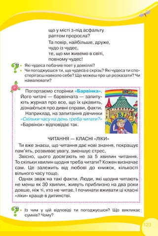 123
ЧИТАННЯ — КЛАСНІ «ЛІКИ»
Ти вже знаєш, що читання дає нові знання, покращує
пам’ять, розвиває увагу, зменшує стрес.
Звісно, цього досягають не за 5 хвилин читання.
То скільки хвилин щодня треба читати? Кожен визначає
сам. Це залежить від любові до книжок, кількості
вільного часу тощо.
Однак зваж на такі факти. Люди, які щодня читають
не менш як 30 хвилин, живуть приблизно на два роки
довше, ніж ті, хто не читає. І починати вживати ці класні
«ліки» краще в дитинстві.
Погортаємо сторінки «Барвінка».
Його читачі — барвінчата — запиту-
ють журнал про все, що їх цікавить,
дізнаþться про дивні справи, факти.
Наприклад, на запитання дівчинки
«Скільки часу на день треба читати?»
«Барвінок» відповідає так.
 Із чим у цій відповіді ти погоджуєшся? Що викликає
сумнів? Чому?
 Які чудеса побачив поет у довкіллі?
 Чи погоджуєшся ти, що чудеса є скрізь? Які чудеса ти спо-
стерігаєш навколо себе? Що можеш про це розказати? Чи
намалювати?
що у місті з-під асфальту
раптом проросла?
Та повір, найбільше, друже,
чудо із чудес,
те, що ми живемо в світі,
повному чудес!
 