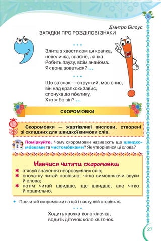 27
Дмитро Білоус
ЗАГАДКИ ПРО РОЗДІЛОВІ ЗНАКИ
* * *
Злита з хвостиком ця крапка,
невеличка, власне, лапка.
Робить паузу, всім знайома.
Як вона зоветься? ...
* * *
Що за знак — стрункий, мов спис,
він над крапкою завис,
спонука до пîклику.
Хто ж бо він? ...
 Прочитай скоромовки на цій і наступній сторінках.
* * *
Ходить квочка коло кілочка,
водить д³точок коло кв³точок.
СКОРОМÎВКИ
Навчися читати скоромовки:
 з’ясуй значення незрозумілих слів;
 спочатку читай повільно, чітко вимовляючи звуки
й слова;
 потім читай швидше, ще швидше, але чітко
й правильно.
Скоромîвки — жартівливі вислови, створені
зі складних для швидкої вимîви слів.
Поміркуйте. Чому скоромовки називають ще швидко-
мîвками та чистомîвками? Як утворилися ці слова?
 
