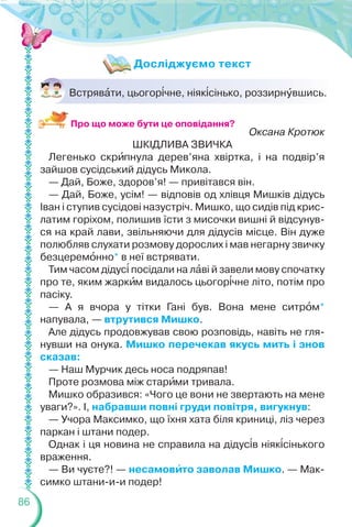 86
Встрявàти, цьогор³чне, ніяк³сінько, роззирнóвшись.
Оксана Кротюк
ШКІДЛИВА ЗВИЧКА
Легенько скрèпнула дерев’яна хвіртка, і на подвір’я
зайшов сусідський дідусь Микола.
— Дай, Боже, здоров’я! — привітався він.
— Дай, Боже, усім! — відповів од хлівця Мишків дідусь
Іван і ступив сусідові назустріч. Мишко, що сидів під крис-
латим горіхом, полишив їсти з мисочки вишні й відсунув-
ся на край лави, звільняючи для дідусів місце. Він дуже
полюбляв слухати розмову дорослих і мав негарну звичку
безцеремîнно* в неї встрявати.
Тим часом дідус³ посідали на лàві й завели мову спочатку
про те, яким жаркèм видалось цьогор³чне літо, потім про
пасіку.
— А я вчора у тітки Гані був. Вона мене ситрîм*
напувала, — втрутився Мишко.
Але дідусь продовжував свою розповідь, навіть не гля-
нувши на онука. Мишко перечекав якусь мить і знов
сказав:
— Наш Мурчик десь носа подряпав!
Проте розмова між старèми тривала.
Мишко образився: «Чого це вони не звертають на мене
уваги?». І, набравши повні груди повітря, вигукнув:
— Учора Максимко, що їхня хата біля криниці, ліз через
паркан і штани подер.
Однак і ця новина не справила на дідус³в ніяк³сінького
враження.
— Ви чуєте?! — несамовèто заволав Мишко. — Мак-
симко штани-и-и подер!
Досліджуємо текст
Про що може бути це оповідання?
 